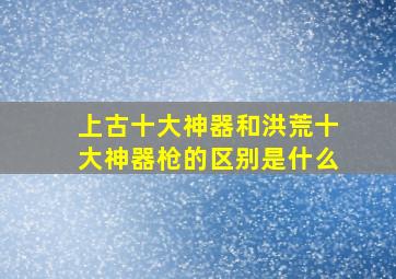 上古十大神器和洪荒十大神器枪的区别是什么