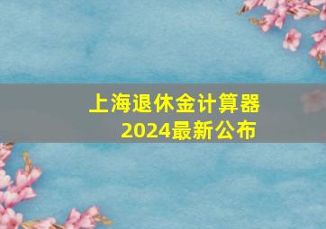 上海退休金计算器2024最新公布