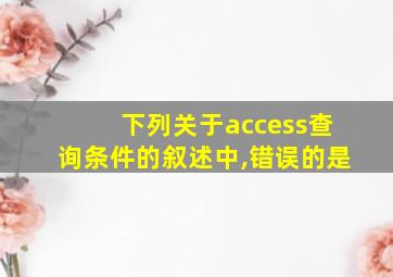 下列关于access查询条件的叙述中,错误的是