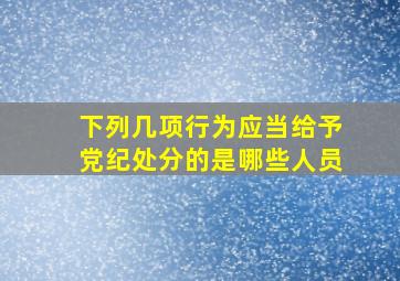 下列几项行为应当给予党纪处分的是哪些人员