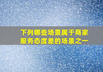 下列哪些场景属于商家服务态度差的场景之一