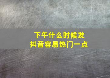 下午什么时候发抖音容易热门一点