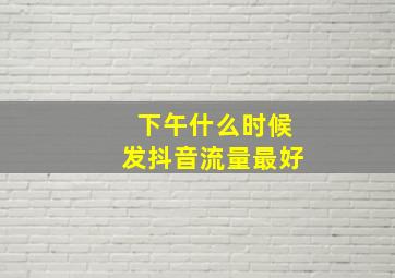 下午什么时候发抖音流量最好