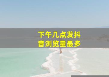 下午几点发抖音浏览量最多