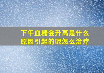 下午血糖会升高是什么原因引起的呢怎么治疗