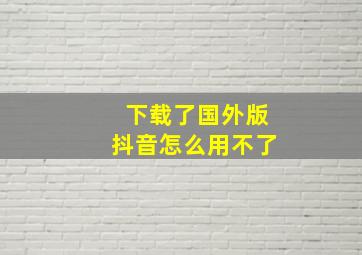 下载了国外版抖音怎么用不了