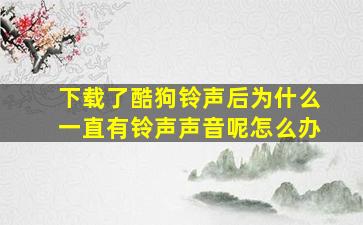 下载了酷狗铃声后为什么一直有铃声声音呢怎么办