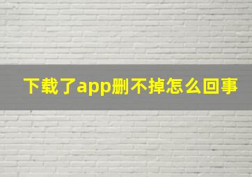 下载了app删不掉怎么回事