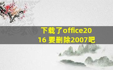 下载了office2016 要删除2007吧