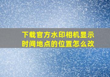 下载官方水印相机显示时间地点的位置怎么改