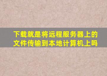 下载就是将远程服务器上的文件传输到本地计算机上吗