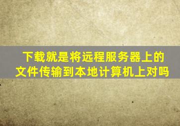 下载就是将远程服务器上的文件传输到本地计算机上对吗