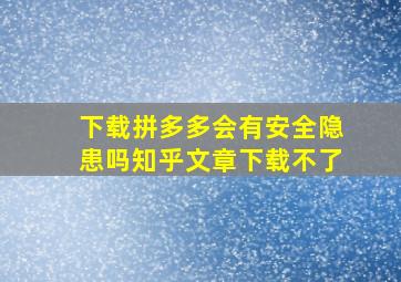 下载拼多多会有安全隐患吗知乎文章下载不了