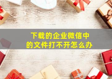 下载的企业微信中的文件打不开怎么办