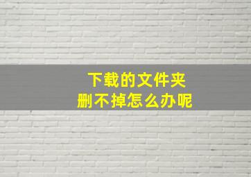 下载的文件夹删不掉怎么办呢