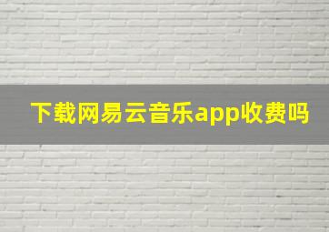 下载网易云音乐app收费吗