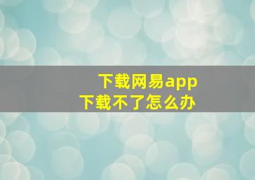 下载网易app下载不了怎么办