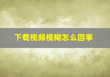 下载视频模糊怎么回事