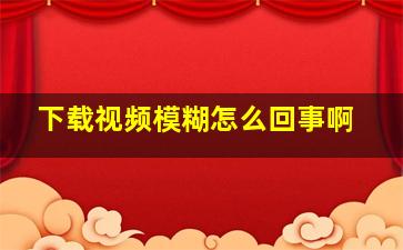 下载视频模糊怎么回事啊