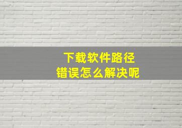 下载软件路径错误怎么解决呢