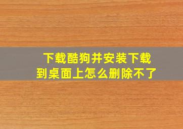 下载酷狗并安装下载到桌面上怎么删除不了