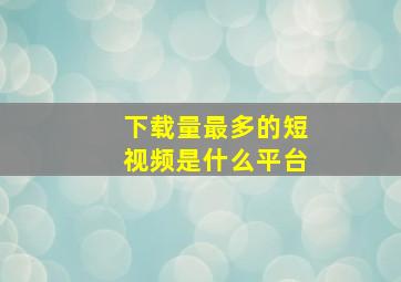 下载量最多的短视频是什么平台