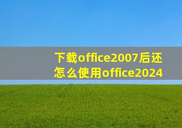 下载office2007后还怎么使用office2024