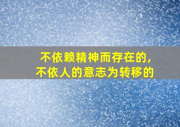 不依赖精神而存在的,不依人的意志为转移的