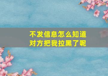 不发信息怎么知道对方把我拉黑了呢