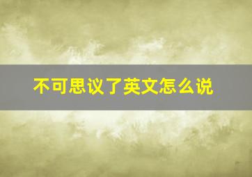 不可思议了英文怎么说