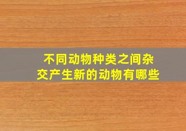 不同动物种类之间杂交产生新的动物有哪些