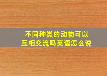 不同种类的动物可以互相交流吗英语怎么说