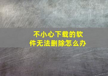 不小心下载的软件无法删除怎么办