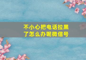 不小心把电话拉黑了怎么办呢微信号