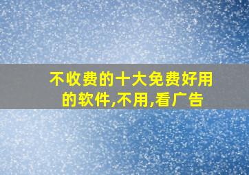 不收费的十大免费好用的软件,不用,看广告