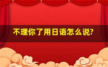 不理你了用日语怎么说?