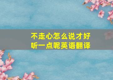 不走心怎么说才好听一点呢英语翻译