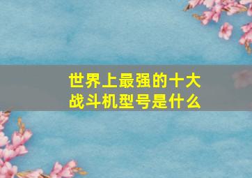 世界上最强的十大战斗机型号是什么