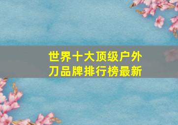 世界十大顶级户外刀品牌排行榜最新