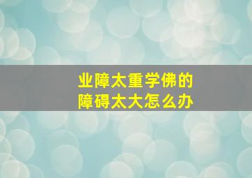 业障太重学佛的障碍太大怎么办