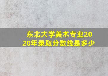 东北大学美术专业2020年录取分数线是多少