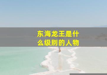 东海龙王是什么级别的人物