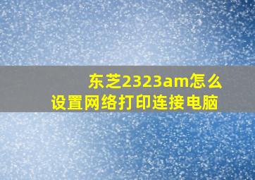 东芝2323am怎么设置网络打印连接电脑