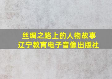 丝绸之路上的人物故事辽宁教育电子音像出版社