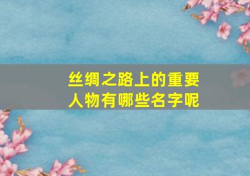 丝绸之路上的重要人物有哪些名字呢