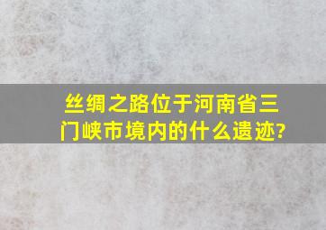 丝绸之路位于河南省三门峡市境内的什么遗迹?