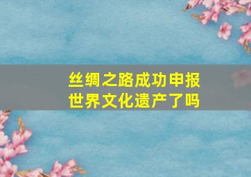 丝绸之路成功申报世界文化遗产了吗