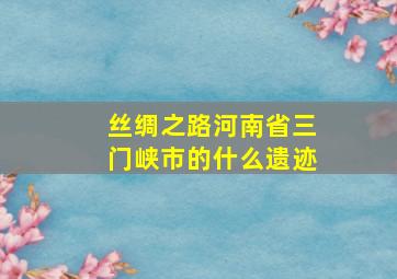 丝绸之路河南省三门峡市的什么遗迹