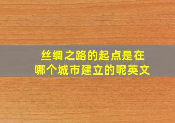 丝绸之路的起点是在哪个城市建立的呢英文