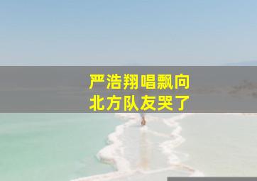 严浩翔唱飘向北方队友哭了